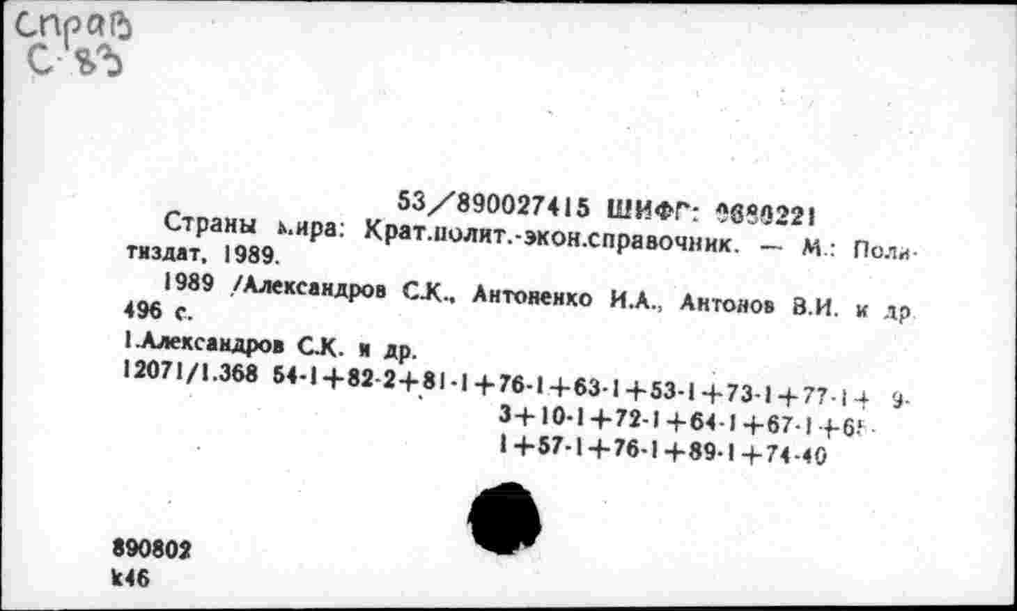 ﻿справ
СЧЪ
53/890027415 ШИФГ: лбвв'>2!
тиз2а19Ы89МИРа; КраТ ПОЛИТ-жо«^Равочник. м.: Поли-
496*с9 /АлександР°в С-*- Антоненко И.А., Антонов В.И. и др 1 .Александров СК я др.
12071/1.368 54-1+82-2+81-1+76-1+63-1+53-1+73-1 + 77-1-1 9.
3+10-1 +72-1 +64-1 4-67-1 4-6?
1+57-1+76-1+89-1+74-40
890802 к46